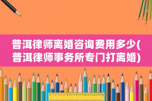 普洱律師離婚咨詢費(fèi)用多少(普洱律師事務(wù)所專門打離婚)