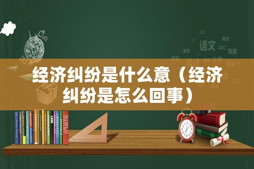 經濟糾紛是什么意（經濟糾紛是怎么回事）