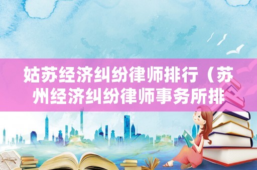 姑蘇經(jīng)濟(jì)糾紛律師排行（蘇州經(jīng)濟(jì)糾紛律師事務(wù)所排名）