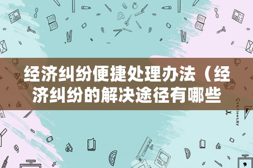 經(jīng)濟(jì)糾紛便捷處理辦法（經(jīng)濟(jì)糾紛的解決途徑有哪些?請簡要介紹）