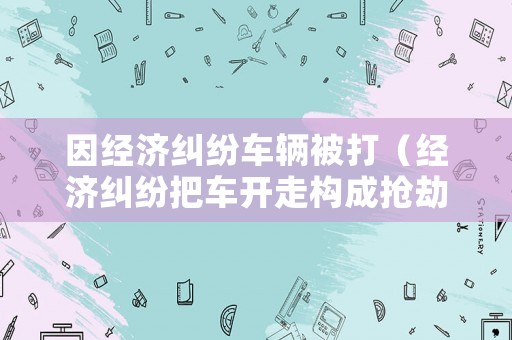 因經(jīng)濟(jì)糾紛車輛被打（經(jīng)濟(jì)糾紛把車開走構(gòu)成搶劫嗎）