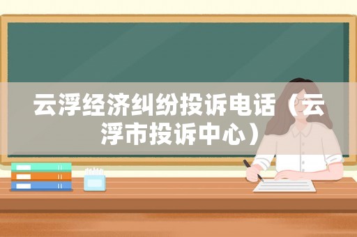 云浮經(jīng)濟(jì)糾紛投訴電話（云浮市投訴中心）