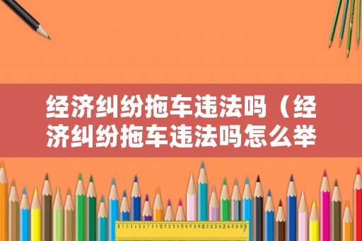 經(jīng)濟(jì)糾紛拖車違法嗎（經(jīng)濟(jì)糾紛拖車違法嗎怎么舉報(bào)）