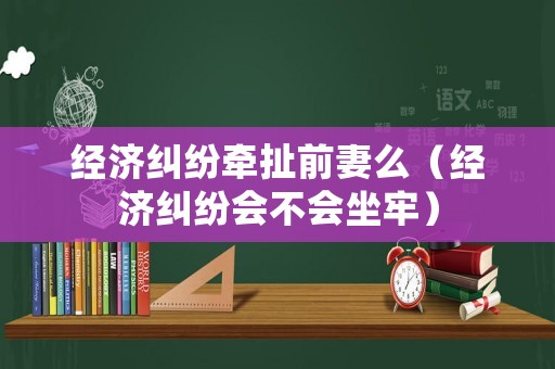 經(jīng)濟(jì)糾紛牽扯前妻么（經(jīng)濟(jì)糾紛會(huì)不會(huì)坐牢）