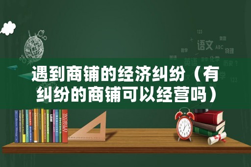 遇到商鋪的經(jīng)濟(jì)糾紛（有糾紛的商鋪可以經(jīng)營(yíng)嗎）