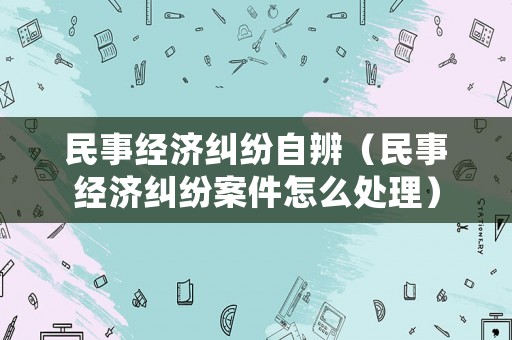 民事經濟糾紛自辨（民事經濟糾紛案件怎么處理）