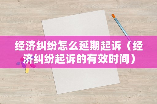 經(jīng)濟糾紛怎么延期起訴（經(jīng)濟糾紛起訴的有效時間）