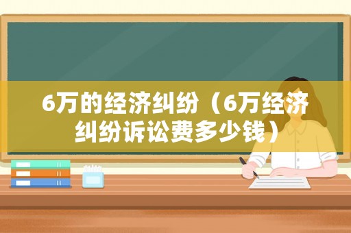 6萬的經(jīng)濟(jì)糾紛（6萬經(jīng)濟(jì)糾紛訴訟費(fèi)多少錢）