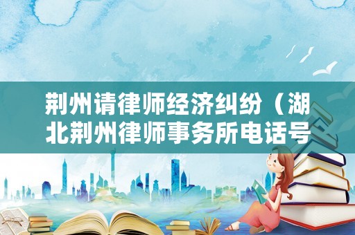 荊州請(qǐng)律師經(jīng)濟(jì)糾紛（湖北荊州律師事務(wù)所電話號(hào)碼）