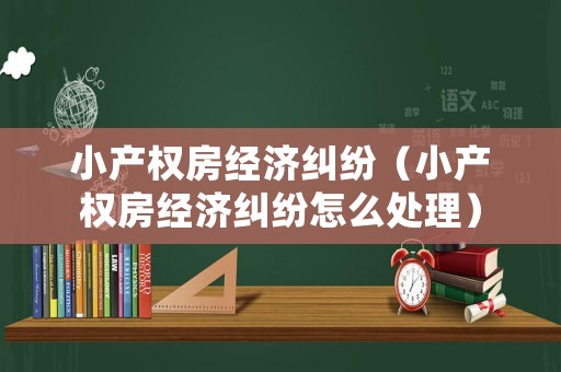 小產(chǎn)權(quán)房經(jīng)濟(jì)糾紛（小產(chǎn)權(quán)房經(jīng)濟(jì)糾紛怎么處理）