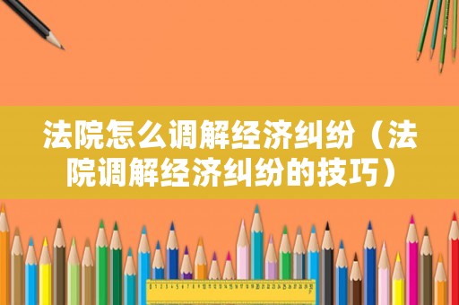 法院怎么調(diào)解經(jīng)濟(jì)糾紛（法院調(diào)解經(jīng)濟(jì)糾紛的技巧）
