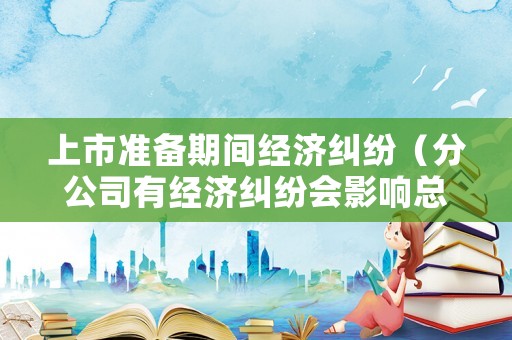 上市準(zhǔn)備期間經(jīng)濟(jì)糾紛（分公司有經(jīng)濟(jì)糾紛會(huì)影響總公司上市嗎）