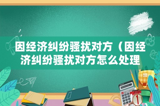 因經(jīng)濟(jì)糾紛騷擾對方（因經(jīng)濟(jì)糾紛騷擾對方怎么處理）