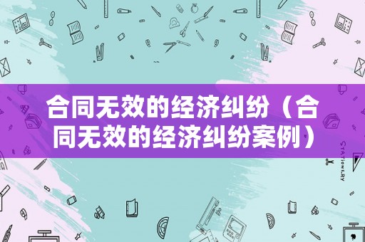 合同無效的經(jīng)濟(jì)糾紛（合同無效的經(jīng)濟(jì)糾紛案例）