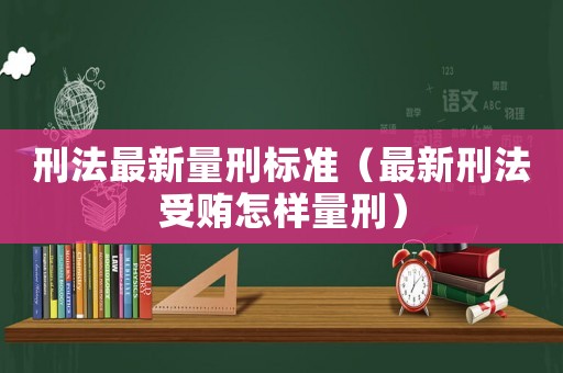 刑法最新量刑標準（最新刑法受賄怎樣量刑）