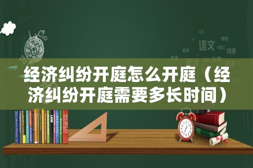 經(jīng)濟糾紛開庭怎么開庭（經(jīng)濟糾紛開庭需要多長時間）