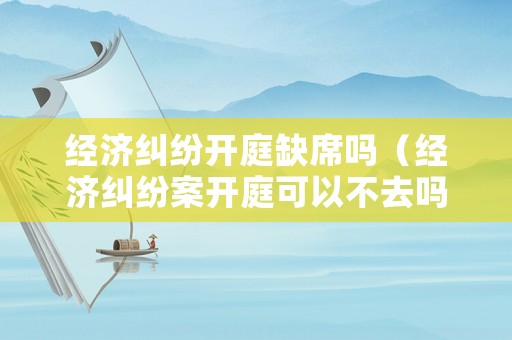 經(jīng)濟(jì)糾紛開庭缺席嗎（經(jīng)濟(jì)糾紛案開庭可以不去嗎）