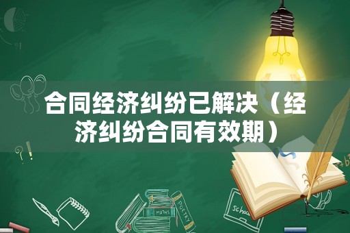 合同經(jīng)濟(jì)糾紛已解決（經(jīng)濟(jì)糾紛合同有效期）