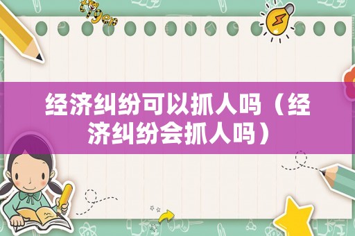 經(jīng)濟糾紛可以抓人嗎（經(jīng)濟糾紛會抓人嗎）