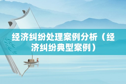 經(jīng)濟(jì)糾紛處理案例分析（經(jīng)濟(jì)糾紛典型案例）