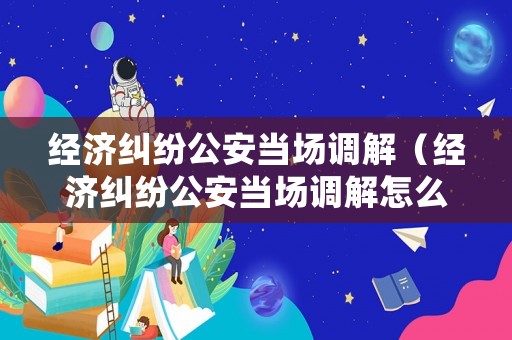經(jīng)濟(jì)糾紛公安當(dāng)場調(diào)解（經(jīng)濟(jì)糾紛公安當(dāng)場調(diào)解怎么處理）