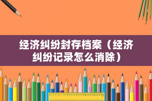 經(jīng)濟(jì)糾紛封存檔案（經(jīng)濟(jì)糾紛記錄怎么消除）