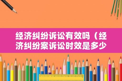 經(jīng)濟(jì)糾紛訴訟有效嗎（經(jīng)濟(jì)糾紛案訴訟時效是多少）