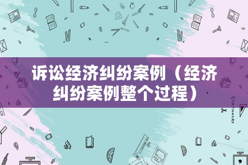 訴訟經(jīng)濟糾紛案例（經(jīng)濟糾紛案例整個過程）