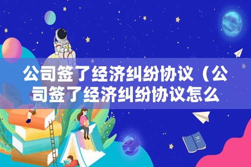 公司簽了經(jīng)濟糾紛協(xié)議（公司簽了經(jīng)濟糾紛協(xié)議怎么辦）