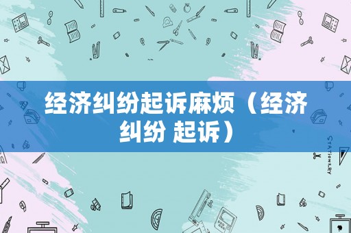 經(jīng)濟糾紛起訴麻煩（經(jīng)濟糾紛 起訴）