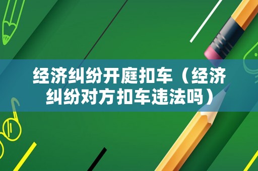 經(jīng)濟(jì)糾紛開庭扣車（經(jīng)濟(jì)糾紛對(duì)方扣車違法嗎）