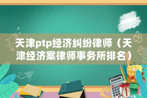 天津ptp經(jīng)濟(jì)糾紛律師（天津經(jīng)濟(jì)案律師事務(wù)所排名）