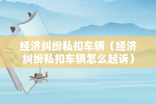 經(jīng)濟(jì)糾紛私扣車輛（經(jīng)濟(jì)糾紛私扣車輛怎么起訴）