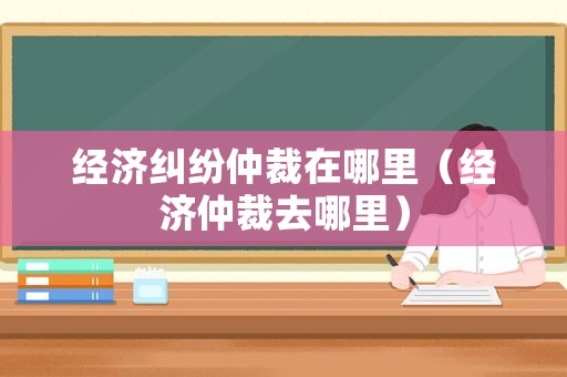 經(jīng)濟糾紛仲裁在哪里（經(jīng)濟仲裁去哪里）