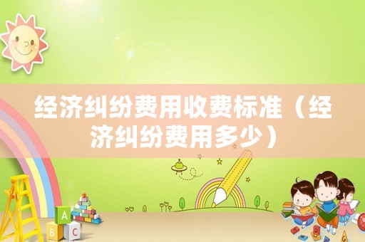 經(jīng)濟糾紛費用收費標準（經(jīng)濟糾紛費用多少）