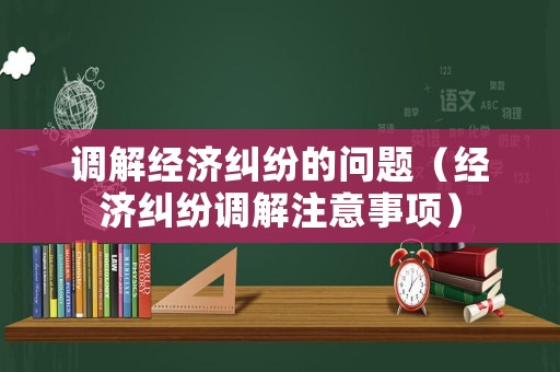 調(diào)解經(jīng)濟(jì)糾紛的問(wèn)題（經(jīng)濟(jì)糾紛調(diào)解注意事項(xiàng)）