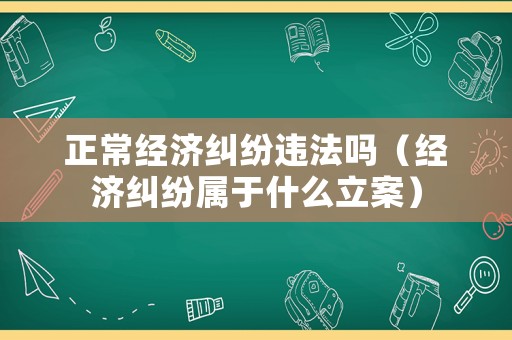 正常經(jīng)濟(jì)糾紛違法嗎（經(jīng)濟(jì)糾紛屬于什么立案）