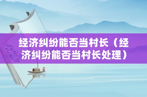 經(jīng)濟(jì)糾紛能否當(dāng)村長(zhǎng)（經(jīng)濟(jì)糾紛能否當(dāng)村長(zhǎng)處理）