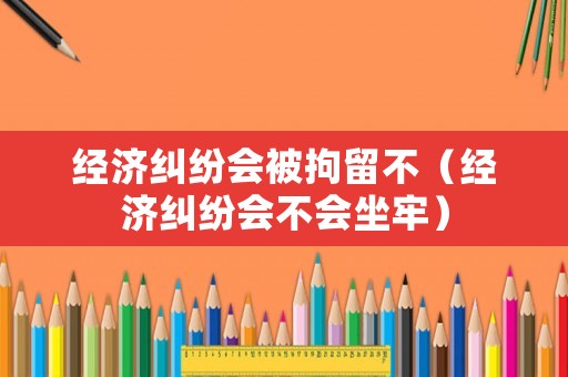 經濟糾紛會被拘留不（經濟糾紛會不會坐牢）