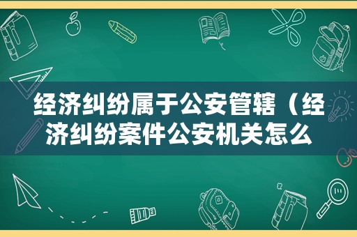 經(jīng)濟糾紛屬于公安管轄（經(jīng)濟糾紛案件公安機關(guān)怎么處理）