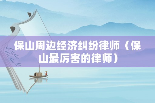 保山周邊經(jīng)濟(jì)糾紛律師（保山最厲害的律師）