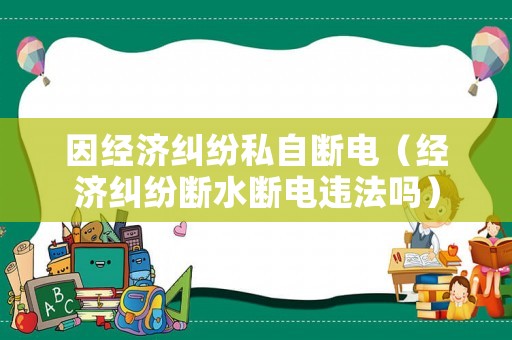 因經(jīng)濟(jì)糾紛私自斷電（經(jīng)濟(jì)糾紛斷水?dāng)嚯娺`法嗎）