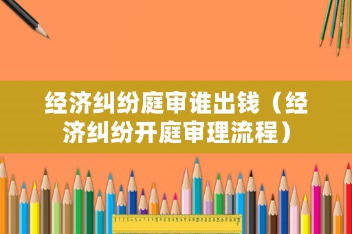 經(jīng)濟(jì)糾紛庭審誰(shuí)出錢(qián)（經(jīng)濟(jì)糾紛開(kāi)庭審理流程）