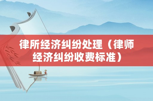律所經(jīng)濟(jì)糾紛處理（律師經(jīng)濟(jì)糾紛收費(fèi)標(biāo)準(zhǔn)）