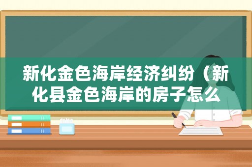 新化金色海岸經(jīng)濟糾紛（新化縣金色海岸的房子怎么樣）