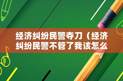 經(jīng)濟糾紛民警奪刀（經(jīng)濟糾紛民警不管了我該怎么辦）