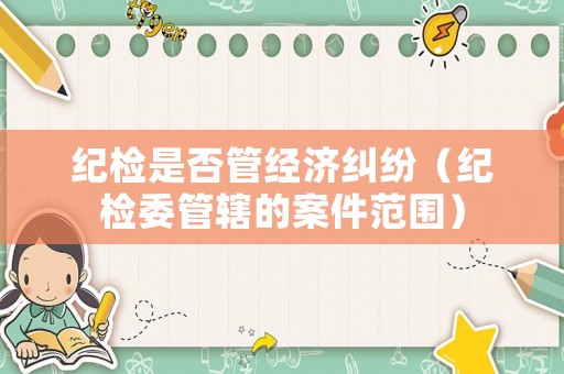 紀(jì)檢是否管經(jīng)濟(jì)糾紛（紀(jì)檢委管轄的案件范圍）