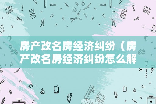 房產(chǎn)改名房經(jīng)濟(jì)糾紛（房產(chǎn)改名房經(jīng)濟(jì)糾紛怎么解決）