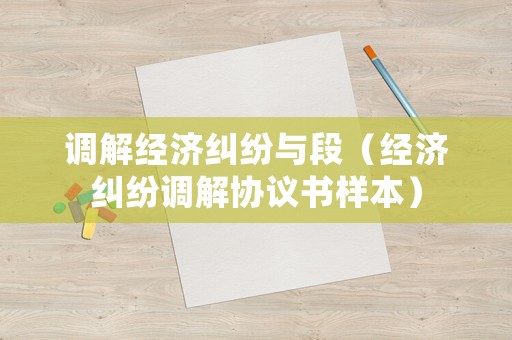 調(diào)解經(jīng)濟(jì)糾紛與段（經(jīng)濟(jì)糾紛調(diào)解協(xié)議書(shū)樣本）