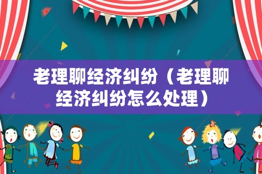 老理聊經(jīng)濟(jì)糾紛（老理聊經(jīng)濟(jì)糾紛怎么處理）